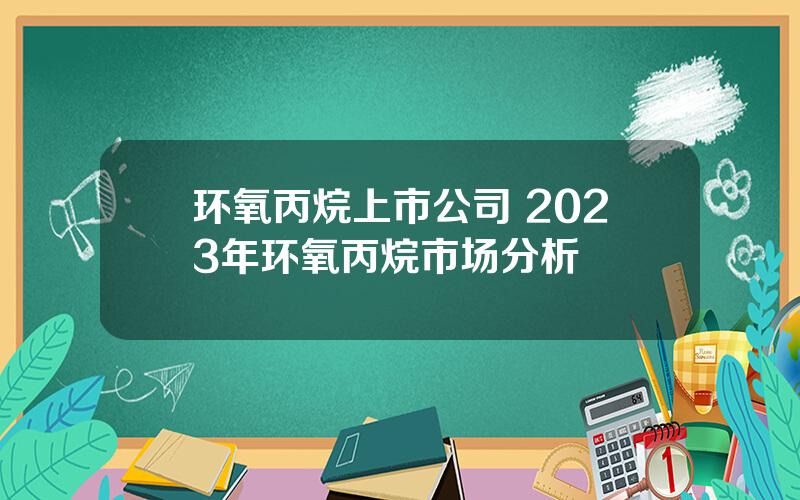 环氧丙烷上市公司 2023年环氧丙烷市场分析